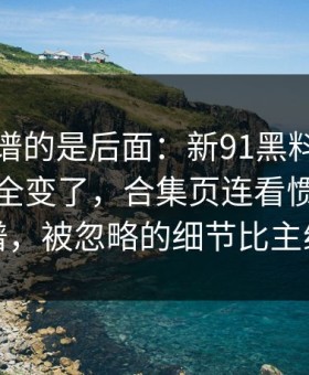 真正离谱的是后面：新91黑料再看一遍味道全变了，合集页连看惯的人都说离谱，被忽略的细节比主线还狠