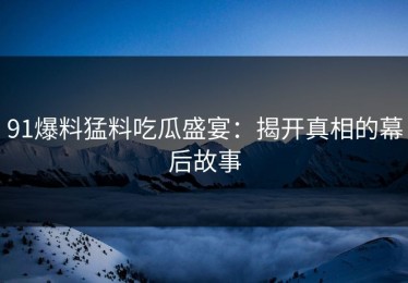 91爆料猛料吃瓜盛宴：揭开真相的幕后故事