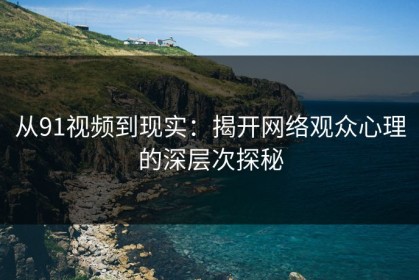 从91视频到现实：揭开网络观众心理的深层次探秘