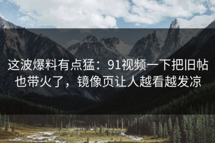这波爆料有点猛：91视频一下把旧帖也带火了，镜像页让人越看越发凉