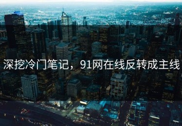 深挖冷门笔记，91网在线反转成主线