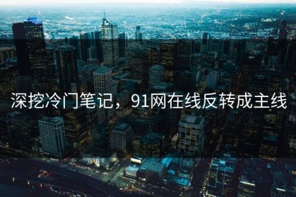 深挖冷门笔记，91网在线反转成主线
