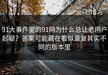 91大事件里的91网为什么总让老用户起疑？答案可能藏在看似重复其实不同的版本里