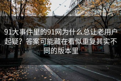 91大事件里的91网为什么总让老用户起疑？答案可能藏在看似重复其实不同的版本里