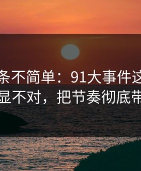 今天这条不简单：91大事件这次风向明显不对，把节奏彻底带偏