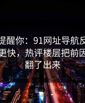 别说没提醒你：91网址导航反转来得比想象更快，热评楼层把前因后果全翻了出来