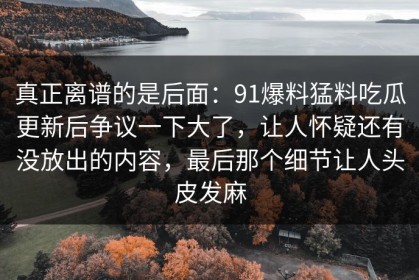 真正离谱的是后面：91爆料猛料吃瓜更新后争议一下大了，让人怀疑还有没放出的内容，最后那个细节让人头皮发麻