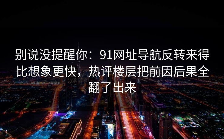 别说没提醒你：91网址导航反转来得比想象更快，热评楼层把前因后果全翻了出来