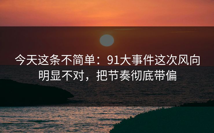今天这条不简单：91大事件这次风向明显不对，把节奏彻底带偏