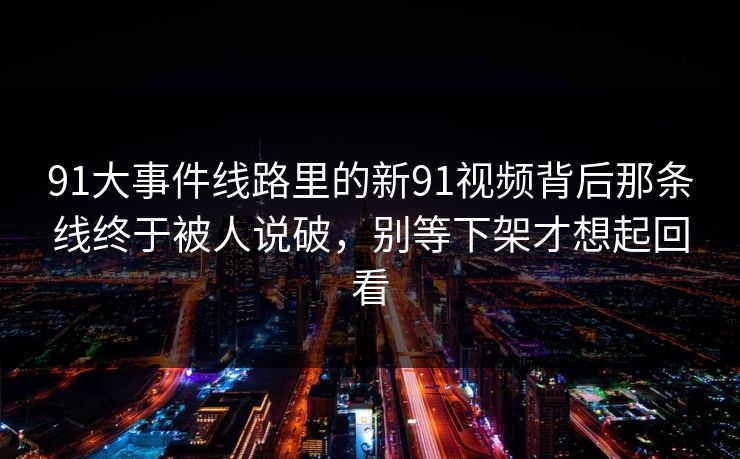 91大事件线路里的新91视频背后那条线终于被人说破，别等下架才想起回看
