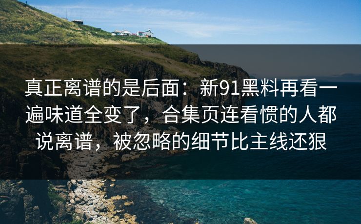 真正离谱的是后面：新91黑料再看一遍味道全变了，合集页连看惯的人都说离谱，被忽略的细节比主线还狠