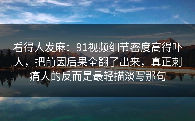 看得人发麻：91视频细节密度高得吓人，把前因后果全翻了出来，真正刺痛人的反而是最轻描淡写那句
